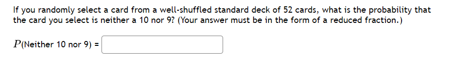 If you randomly select a card from a well-shuffled standard deck of 52 cards, what is the probability that
the card you select is neither a 10 nor 9? (Your answer must be in the form of a reduced fraction.)
P(Neither 10 nor 9) =
