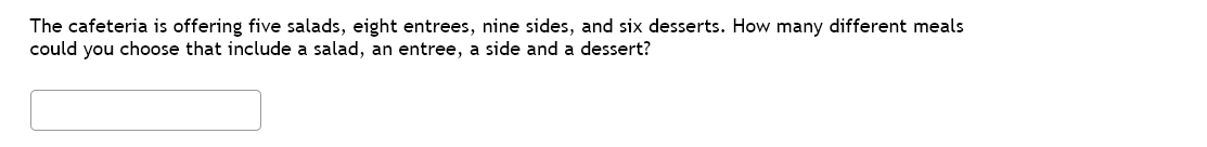 The cafeteria is offering five salads, eight entrees, nine sides, and six desserts. How many different meals
could you choose that include a salad, an entree, a side and a dessert?
