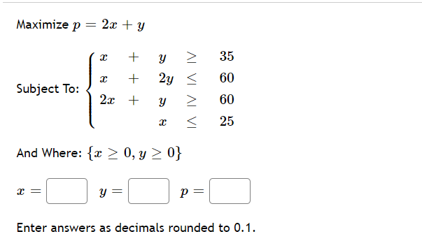 Maximize p
2x + y
+ y
35
+
2y <
60
Subject To:
2x +
60
25
And Where: {x > 0, y > 0}
y =
Enter answers as decimals rounded to 0.1.
AL VI AL VI
