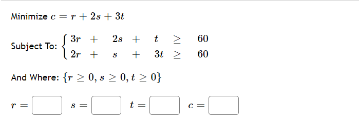 Minimize c = r + 2s + 3t
3r +
2s + t >
60
Subject To:
2r +
3t >
60
And Where: {r > 0, s > 0, t > 0}
r =
t =
S =
c =
