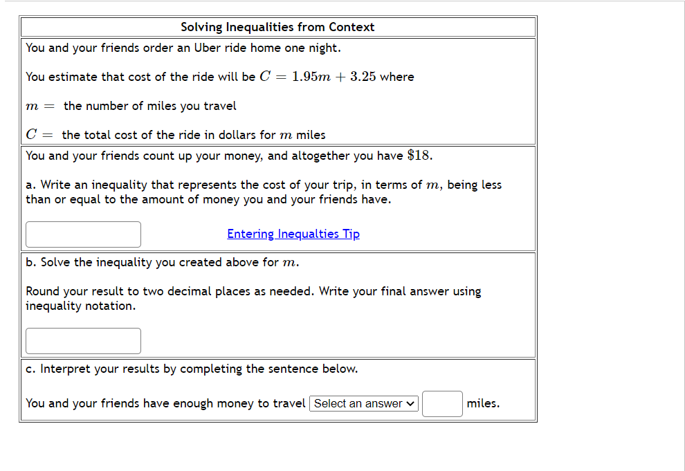 You and your friends order an Uber ride home one night.
You estimate that cost of the ride will be C = 1.95m + 3.25 where
m = the number of miles you travel
|C = the total cost of the ride in dollars for m miles
| You and your friends count up your money, and altogether you have $18.
a. Write an inequality that represents the cost of your trip, in terms of m, being less
than or equal to the amount of money you and your friends have.
Entering Inequalties Tip
b. Solve the inequality you created above for m.
Round your result to two decimal places as needed. Write your final answer using
inequality notation.
