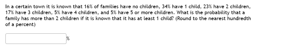 In a certain town it is known that 16% of families have no children, 34% have 1 child, 23% have 2 children,
17% have 3 children, 5% have 4 children, and 5% have 5 or more children. What is the probability that a
family has more than 2 children if it is known that it has at least 1 child? (Round to the nearest hundredth
of a percent)
