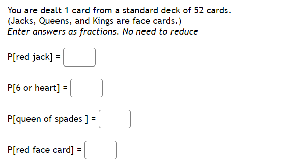 You are dealt 1 card from a standard deck of 52 cards.
(Jacks, Queens, and Kings are face cards.)
Enter answers as fractions. No need to reduce
P[red jack] =
P[6 or heart] =
P[queen of spades ] =
P[red face card] =
