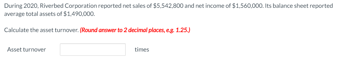 During 2020, Riverbed Corporation reported net sales of $5,542,800 and net income of $1,560,000. Its balance sheet reported
average total assets of $1,490,000.
Calculate the asset turnover. (Round answer to 2 decimal places, e.g. 1.25.)
Asset turnover
times
