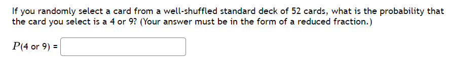 If you randomly select a card from a well-shuffled standard deck of 52 cards, what is the probability that
the card you select is a 4 or 9? (Your answer must be in the form of a reduced fraction.)
P(4 or 9) =
