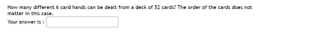 How many different 6 card hands can be dealt from a deck of 52 cards? The order of the cards does not
matter in this case.
Your answer is :
