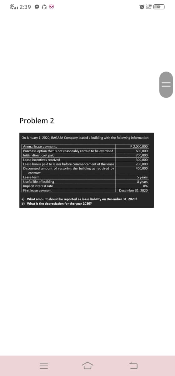 46 2:39 O O
0.50
Problem 2
On January 1, 2020, RAGASA Company leased a building with the following information:
Annual lease payments
Purchase option that is not reasonably certain to be exercised
Initial direct cost paid
Lease incentives received
Lease bonus paid to lessor before commencement of the lease
Discounted amount of restoring the building as required by
P 2,000,000
600,000
700,000
300,000
200,000
400,000
contract
5 years
8 years
Lease term
Useful life of building
| Implicit interest rate
First lease payment
8%
December 31, 2020
a) What amount should be reported as lease liability on December 31, 2020?
b) What is the depreciation for the year 2020?
||
II
