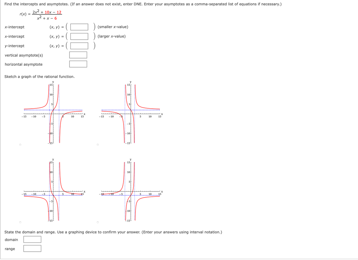 Find the intercepts and asymptotes. (If an answer does not exist, enter DNE. Enter your asymptotes as a comma-separated list of equations if necessary.)
2x2 + 10x – 12
r(x)
x² + x – 6
x-intercept
(х, у) %D
(smaller x-value)
x-intercept
(х, у) %3D
(larger x-value)
y-intercept
(х, у) %3
vertical asymptote(s)
horizontal asymptote
Sketch a graph of the rational function.
y
15p
10
10
-15
- 10
-5
10
15
- 15
- 10
10
15
10
10
15
15
10
10
5
- 15-10
5 10 -45
15-10
-5
_10_--_15
10
-10
-15
State the domain and range. Use a graphing device to confirm your answer. (Enter your answers using interval notation.)
domain
range
