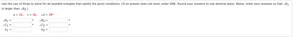 Use the Law of Sines to solve for all possible triangles that satisfy the given conditions. (If an answer does not exist, enter DNE. Round your answers to one decimal place. Below, enter your answers so that zB1
is larger than zB2.)
a = 32,
C = 40,
LA = 39°
zB1
zB2
C2
b1
b2
