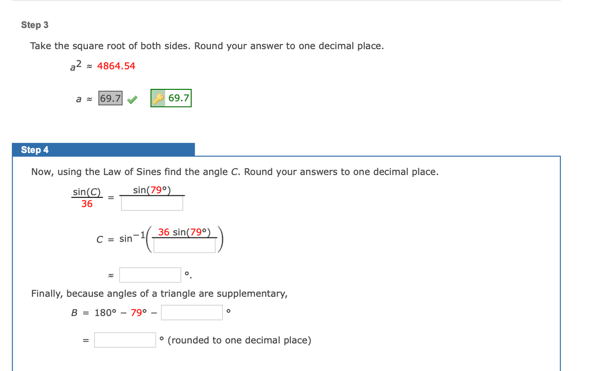 Step 3
Take the square root of both sides. Round your answer to one decimal place.
a2 = 4864.54
a - 69.7
69.7
Step 4
Now, using the Law of Sines find the angle C. Round your answers to one decimal place.
sin(79°)
sin(C)
36
36 sin(79°)
C = sin
Finally, because angles of a triangle are supplementary,
B = 180° – 79° –
° (rounded to one decimal place)
