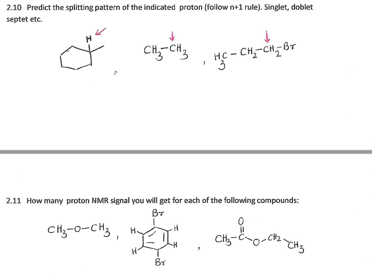 2.10 Predict the splitting pattern of the indicated proton (follow n+1 rule). Singlet, doblet
septet etc.
HC - CH,-CH,-Br
E.
CH.
2.11 How many proton NMR signal you will get for each of the following compounds:
Br
CH,-0-CH3 ,
Br
