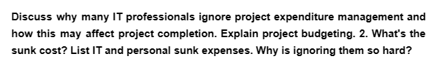 Discuss why many IT professionals ignore project expenditure management and
how this may affect project completion. Explain project budgeting. 2. What's the
sunk cost? List IT and personal sunk expenses. Why is ignoring them so hard?