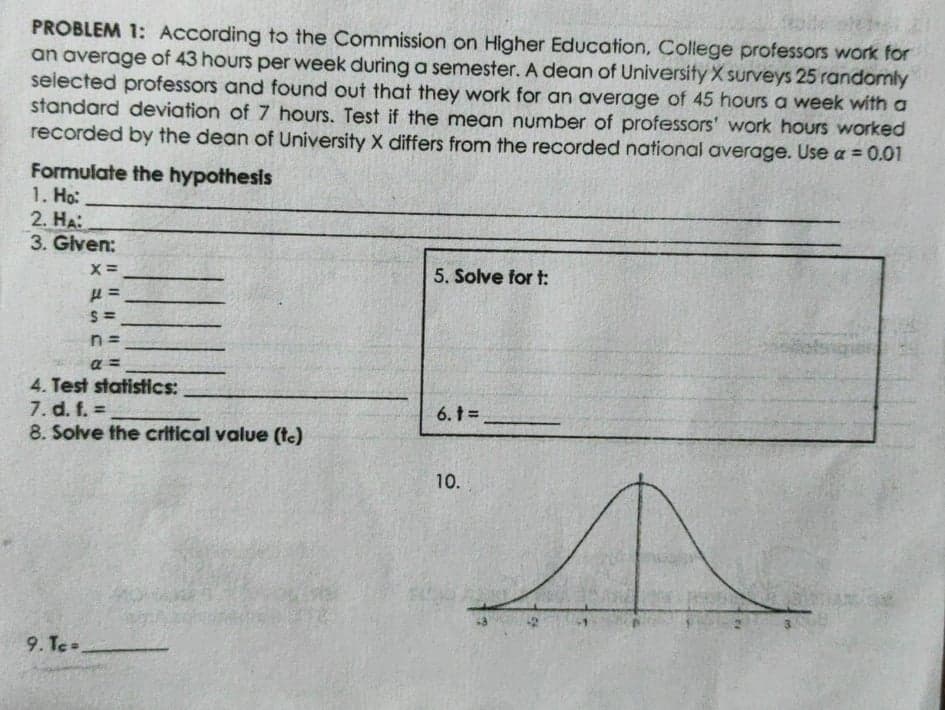 PROBLEM 1: According to the Commission on Higher Education, College professors work for
an average of 43 hours per week during a semester. A dean of Universify X surveys 25 randomly
selected professors and found out that they work for an average of 45 hours a week with a
standard deviation of 7 hours. Test if the mean number of professors' work hours worked
recorded by the dean of University X differs from the recorded national average. Use a = 0.01
Formulate the hypothesis
1. Ho:
2. HA:
3. Given:
5. Solve for t:
S =
n =
a =
4. Test statistics:
7. d. f. =
8. Solve the critical value (te)
6. t =
10.
9. Te
