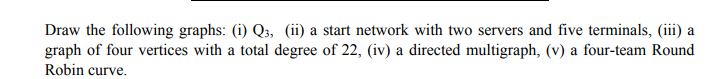 Draw the following graphs: (i) Q3, (ii) a start network with two servers and five terminals, (iii) a
graph of four vertices with a total degree of 22, (iv) a directed multigraph, (v) a four-team Round
Robin curve.
