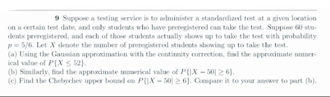 9 Suppose a testing service is to administer a standardized test at a given location
on a certain test date, and only students who have preregistered can take the test. Suppose 60 stu-
dents preregistered, and each of those students actually shows up to take the test with probability
p= 5/6. Let X denote the number of preregistered students showing up to take the test.
(a) Using the Gaussian approximation with the continuity correction, find the approximate numer-
ical value of P{X ≤ 52}.
(b) Similarly, find the approximate numerical value of P{X-50 ≥6}.
(c) Find the Chebychev upper bound on P{X-50 ≥ 6}. Compare it to your answer to part (b).