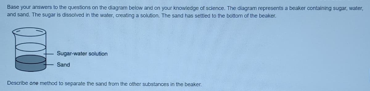 Base your answers to the questions on the diagram below and on your knowledge of science. The diagram represents a beaker containing sugar, water,
and sand. The sugar is dissolved in the water, creating a solution. The sand has settled to the bottom of the beaker.
Sugar-water solution
Sand
Describe one method to separate the sand from the other substances in the beaker.
