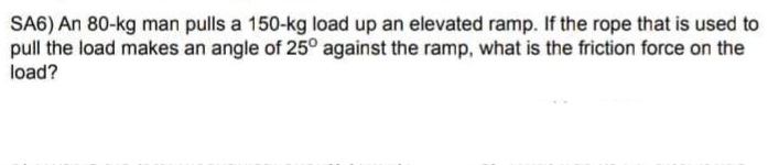 SA6) An 80-kg man pulls a 150-kg load up an elevated ramp. If the rope that is used to
pull the load makes an angle of 25° against the ramp, what is the friction force on the
load?
