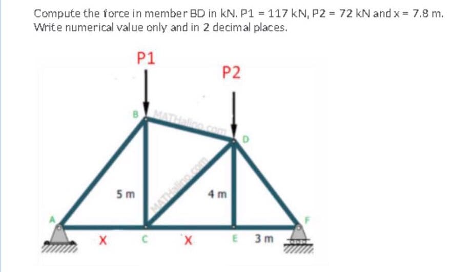 Compute the force in member BD in kN. P1 117 kN, P2 72 kN and x = 7.8 m.
Write numerical value only and in 2 decimal places.
P1
P2
MAT
D
5 m
4 m
MATHali
X C X E
3 m
