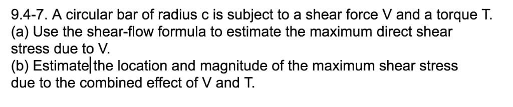 9.4-7. A circular bar of radius c is subject to a shear force Vand a torque T.
(a) Use the shear-flow formula to estimate the maximum direct shear
stress due to V.
(b) Estimate|the location and magnitude of the maximum shear stress
due to the combined effect of V and T.
