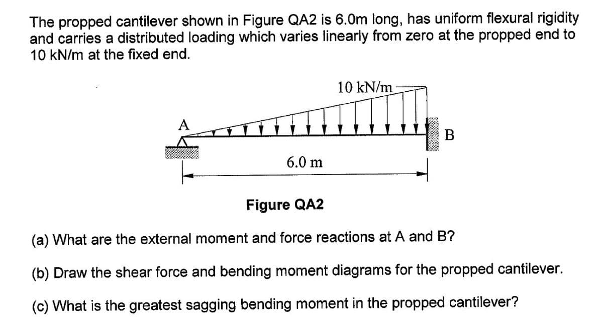 The propped cantilever shown in Figure QA2 is 6.0m long, has uniform flexural rigidity
and carries a distributed loading which varies linearly from zero at the propped end to
10 kN/m at the fixed end.
10 kN/m
B
6.0 m
Figure QA2
(a) What are the external moment and force reactions at A and B?
(b) Draw the shear force and bending moment diagrams for the propped cantilever.
(c) What is the greatest sagging bending moment in the propped cantilever?
