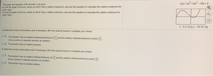 f(x) 2x + 6x-18x +3
The graph and equation of the function fare given.
a. Use the graph io fnd any values at which has a relative maximum, and use the equation to calculate the relative maximum for
each value
b. Use the graph to find any values at which f has a relative minimum, and use the equation to calculate the relative minimum for
each value
[-5,5,1] by [- 70,70,10)
. Select the correct choice below and. necessary, fil in the answer boxes to complete your choice
OA The unction thas (a) relative maxima(maximum) atand the relative maximamaximum) ares)
(Use a comma to separate answers as needed)
OB. The function has no relative maxima
Select the corect choice below and necessary in the answer boxes to complete your choice
A The function fhas (a) relative minimaninimum) at
(Use a comma to separate answers as needed)
B. The function fhas no relative minima
and the relative minimaminimum) area)
