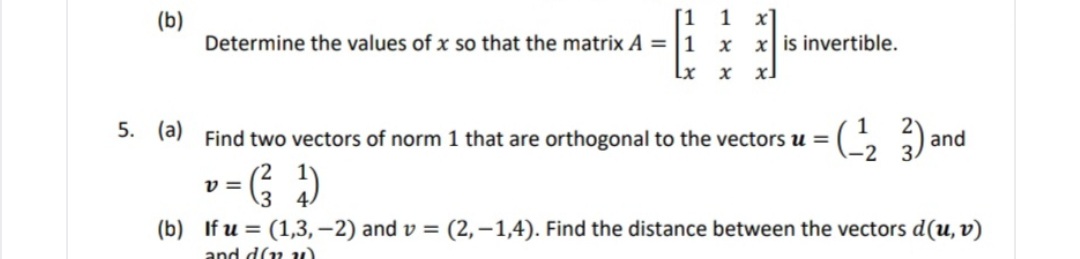 (b)
[1 1
x]
Determine the values of x so that the matrix A = |1 x
x is invertible.
Lx x
1
(a) Find two vectors of norm 1 that are orthogonal to the vectors u =
5.
and
v =
(b) If u = (1,3, -2) and v = (2,-1,4). Find the distance between the vectors d(u, v)
and d(n u)
