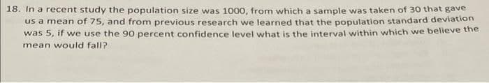 18. In a recent study the population size was 1000, from which a sample was taken of 30 that gave
us a mean of 75, and from previous research we learned that the population standard deviation
was 5, if we use the 90 percent confidence level what is the interval within which we believe the
mean would fall?
