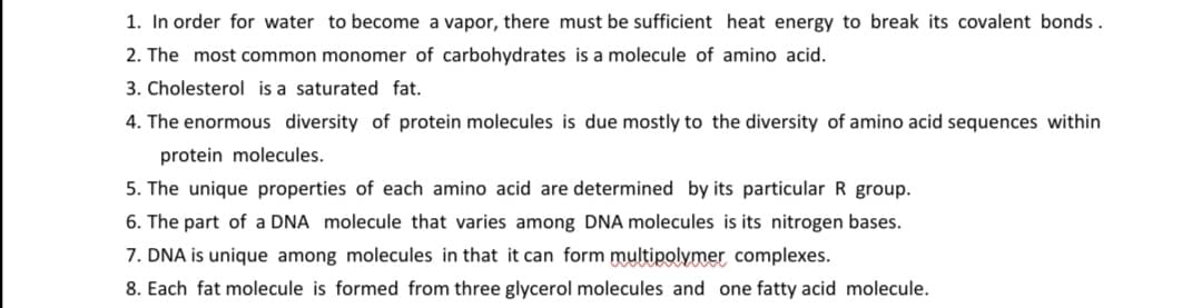 1. In order for water to become a vapor, there must be sufficient heat energy to break its covalent bonds.
2. The most common monomer of carbohydrates is a molecule of amino acid.
3. Cholesterol is a saturated fat.
4. The enormous diversity of protein molecules is due mostly to the diversity of amino acid sequences within
protein molecules.
5. The unique properties of each amino acid are determined by its particular R group.
6. The part of a DNA molecule that varies among DNA molecules is its nitrogen bases.
7. DNA is unique among molecules in that it can form multipolymer complexes.
8. Each fat molecule is formed from three glycerol molecules and one fatty acid molecule.
