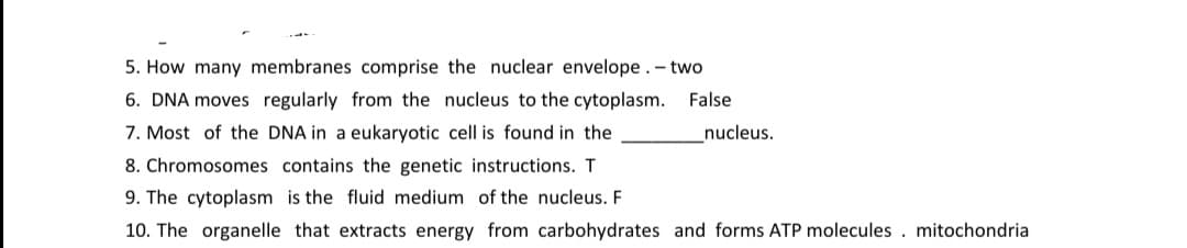 5. How many membranes comprise the nuclear envelope. - two
6. DNA moves regularly from the nucleus to the cytoplasm. False
7. Most of the DNA in a eukaryotic cell is found in the
nucleus.
8. Chromosomes contains the genetic instructions. T
9. The cytoplasm is the fluid medium of the nucleus. F
10. The organelle that extracts energy from carbohydrates and forms ATP molecules . mitochondria
