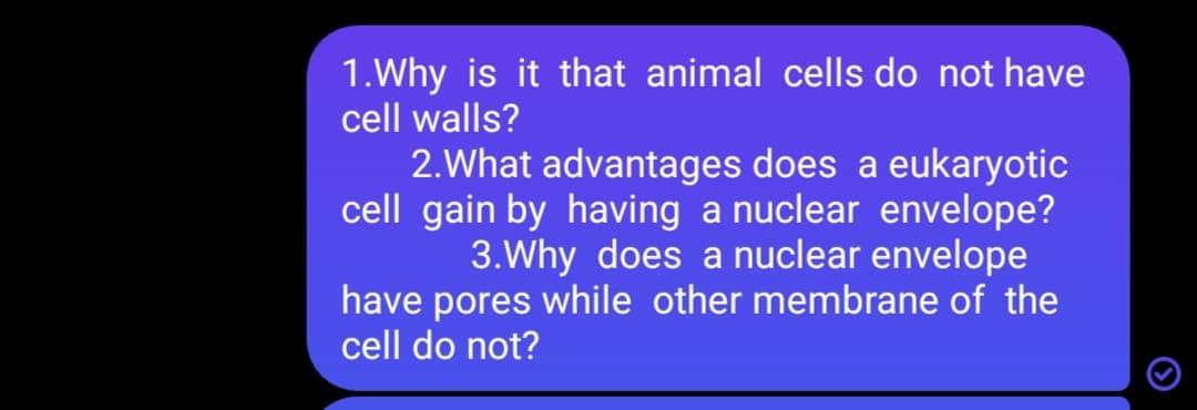 1.Why is it that animal cells do not have
cell walls?
2.What advantages does a eukaryotic
cell gain by having a nuclear envelope?
3.Why does a nuclear envelope
have pores while other membrane of the
cell do not?
