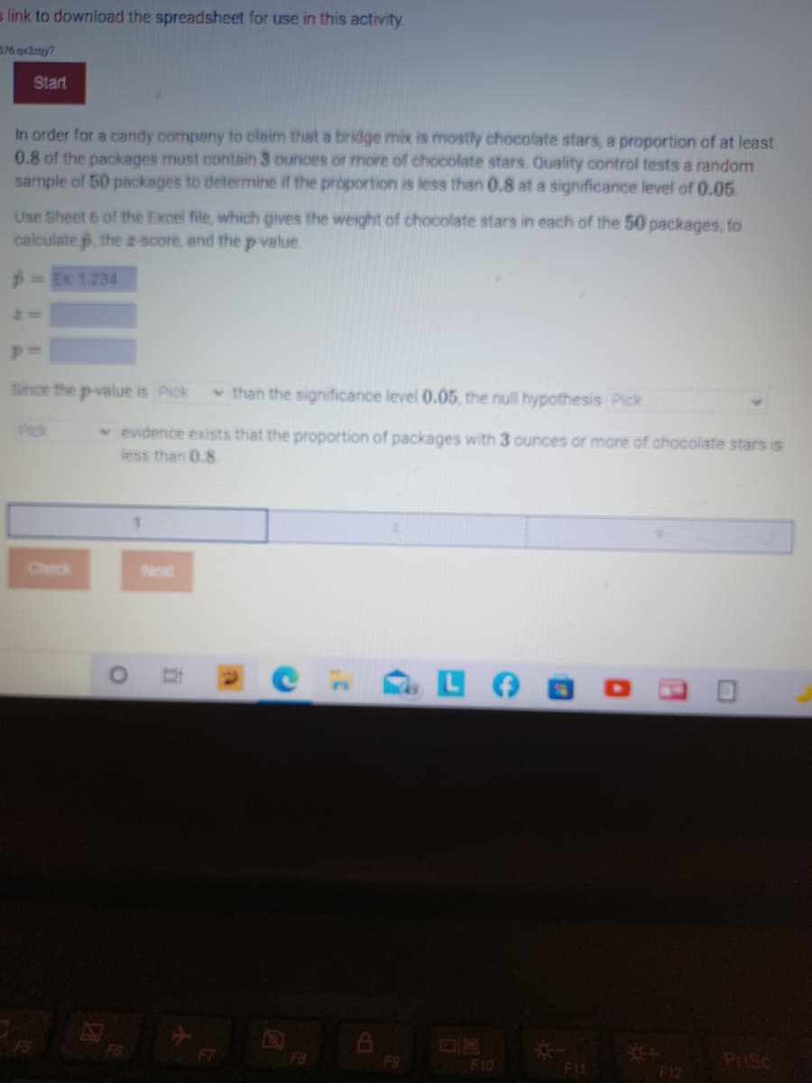 s link to download the spreadsheet for use in this activity.
576 qdzny7
Start
In order for a candy company to claim that a bridge mix is mostly chocolate stars, a proportion of at least
0.8 of the packages must contain 3 ounces or more of chocolate stars. Quality control tests a random
sample of 50 packages to determine if the proportion is less than 0.8 at a significance level of 0.05
Use Sheet 6 of the Excel file, which gives the weight of chocolate stars in each of the 50 packages, to
calculate , the z-score, and the p value
p= Ex 1.234
Since the p-value is Pick
v than the significance level 0.05, the null hypothesis Pick
Pick
v evidence exists that the proportion of packages with 3 ounces or more of chocolate stars is
less than 0.8
Check
Next
EGO
F8
F9
LF10
F11
PriSc
F12
