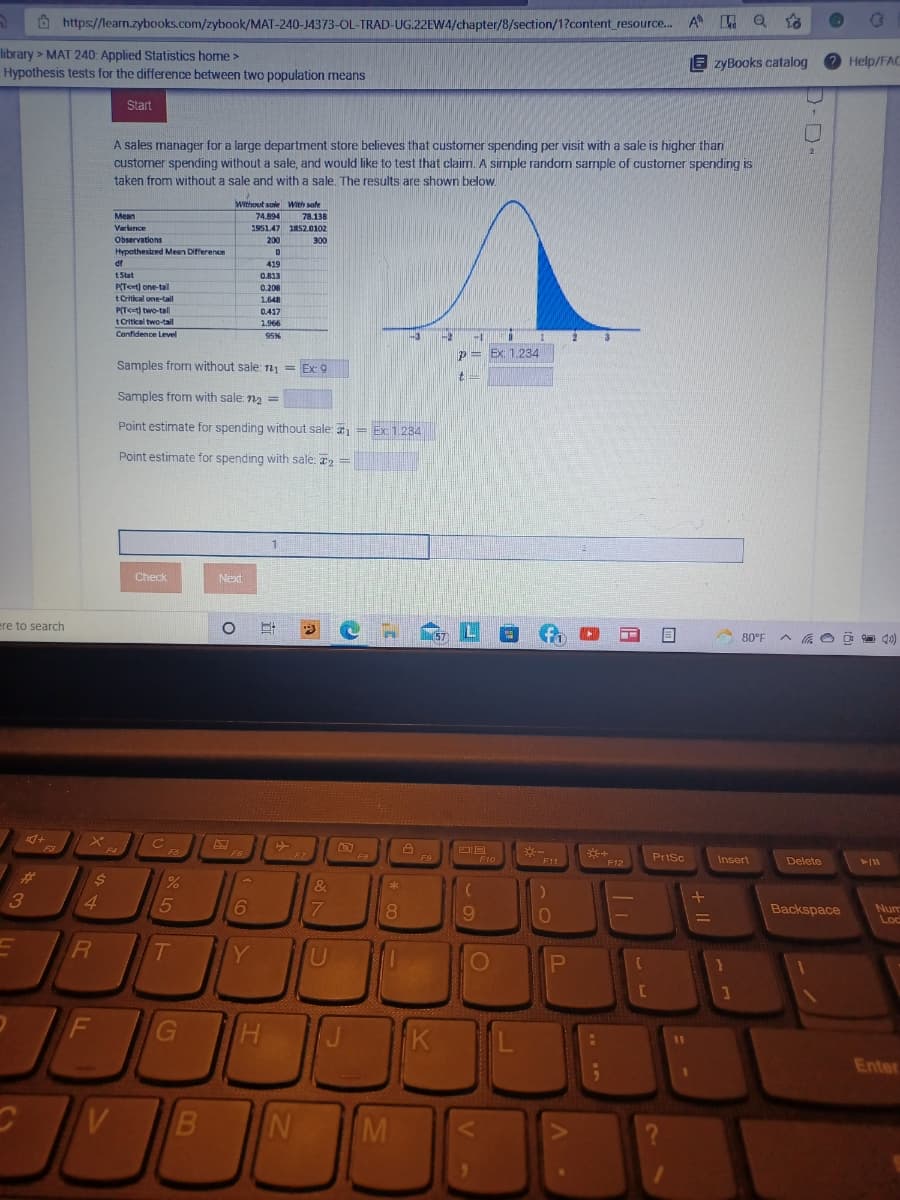 O https://learn.zybooks.com/zybook/MAT-240-J4373-OL-TRAD-UG.22EW4/chapter/8/section/1?content_resource. A Q
library > MAT 240: Applied Statistics home >
Hypothesis tests for the difference between two population means
E zyBooks catalog
O Help/FAC
Start
A sales manager for a large department store believes that customer spending per visit with a sale is higher than
customer spending without a sale, and would like to test that claim. A simple random sample of customer spending is
taken from without a sale and with a sale. The results are shown below.
Without sale With safe
Mean
74.894
78.138
Variance
1951.47 1852.0102
Observations
200
300
Hypathestkpd Mean Difference
df
419
tStat
O.813
P(T<t) one-tal
0.208
tOrtkal one-tail
1,648
P(T<=t) two-tal
0.417
t Critkal two-tall
1.966
Confidence Level
95%
p=
Ex: 1.234
Samples from without sale: n = Ex: 9
Samples from with sale: n2 =
Point estimate for spending without sale: = Ex 1.234
Point estimate for spending with sale: a2 =
%3!
Check
Next
ere to search
fo
80°F A a O O
F3
-
* F11
F5
F6
F7
F9
F10
Prisc
Insert
Delete
F12
%23
&
ak
4.
5
8.
9.
Backspace
Nu
Loc
Y
U
P
F
K
L
%D
Enter
V
M
