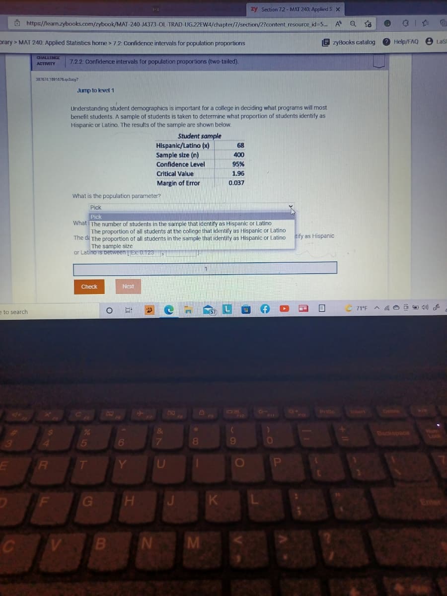 zy Section 7.2 - MAT 240: AppliedS X
O https://learn.zybooks.com/zybook/MAT-240-J4373-OL-TRAD-UG.22EW4/chapter/7/section/2?content resource id=5.
A
prary > MAT 240: Applied Statistics horne > 7.2: Confidence intervals for population proportions
E zyBooks calalog
2 Help/FAQ e Lasi
ACTIVITY
7.22: Confidence intervals for population proportions (two-tailed).
387674.1091676qxdany7
Jump to level 1
Understanding student demographics is important for a college in deciding what programs will most
benefit students. A sample of students is taken to determine what proportion of students identify as
Hispanic or Latino. The results of the sample are shown below.
Student sample
Hispanic/Latino (x)
Sample size (n)
68
400
Confidence Level
95%
Critical Value
1.96
Margin of Error
0.037
What is the population parameter?
Pick
Pick
What The number of students in the sample that identify as Hispanic or Latino
The proportion of all students at the college that identify as Hispanic or Latino
The di The proportion of all students in the sample that identify as Hispanic or Latino
The sample size
or Latino iS Detween LJEX: 0.123
itify as Hispanic
Check
Next
71°F
e to search
PriSc
inert
Delete
ww
FII
Backspace
4.
T
Y
K
Enter
M
