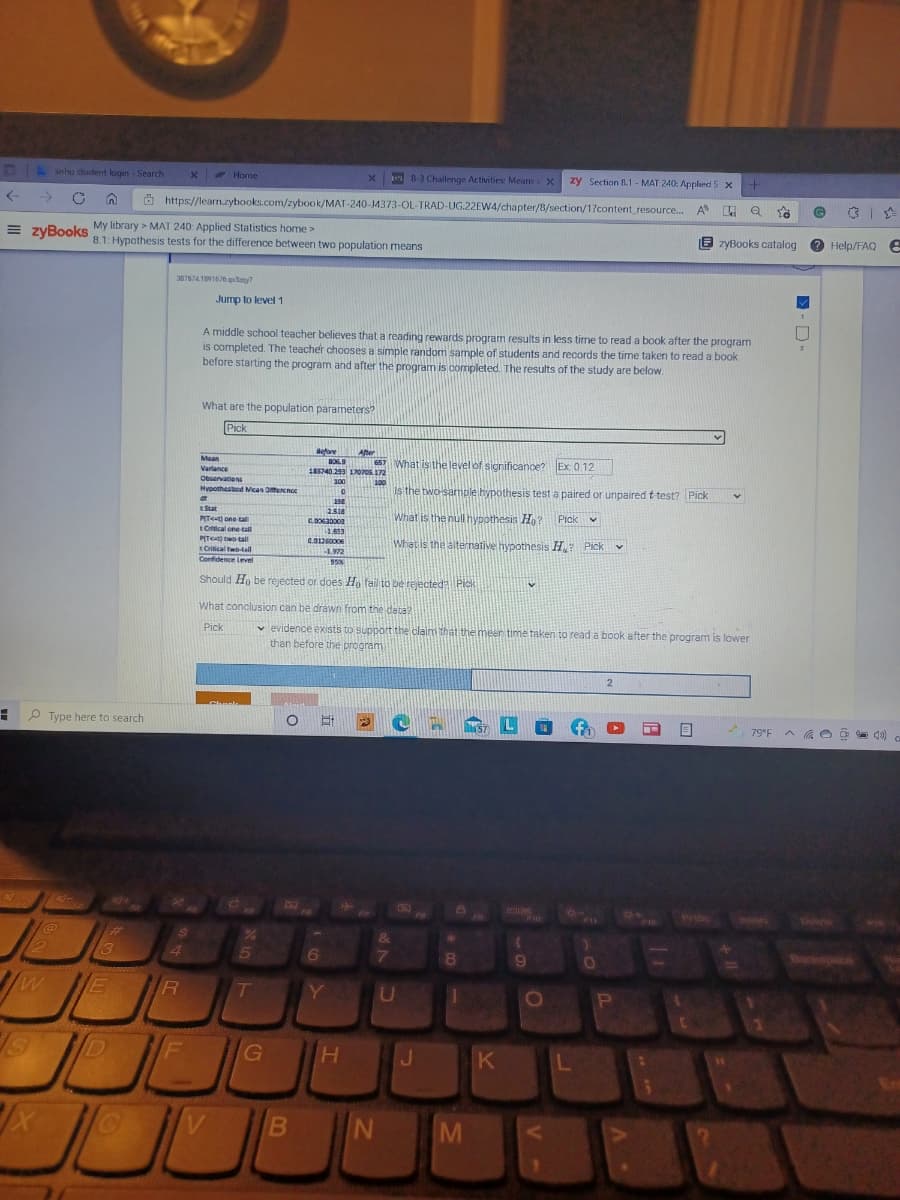 snhu student login - Search
E Home
B-3 Challenge Activities: Means X
zy Section B.1 - MAT 240: Applind S x
->
O https://learn.zybooks.com/zybook/MAT-240-J4373-OL-TRAD-UG.22EW4/chapter/B/section/1?content_resource.
My library > MAT 240: Applied Statistics home >
8.1: Hypothesis tests for the difference between two population means
= zyBookS
E zyBooks catalog
2 Help/FAQ e
3876741891676 qny7
Jump to level 1
A middle school teacher believes that a reading rewards program results in less tirme to read a book after the program
is completed. The teacher chooses a simple random sample of students and records the time taken to read a book
before starting the program and after the program is completed. The results of the study are below.
What are the population parameters?
Pick
Before
BOS.9
IR1740.299 17070s172
After
657 What isithe level of significance? Ex 0.12
Mean
Varlance
Obsarvations
100
100
Hypothestcd Mcan Ofencnoe
Is the two-sample hypothesis test a paired or unpaired t test? Pick
tStat
2318
What is the null hypothesis Ho?
Pick v
PIT<t) one tall
C.63000
tOftical one tail
PIT two tall
tCritical twotail
Confidence Level
1.553
C.0126000
What is the aiternative hypothesis H? Pick
3.972
95%
Should Ho be rejected or does Hn fail to be rejected?Pick
What conclusion can be dráwn from the data?
v evidence exists to support the claim That the meen time taken to read a book after the program is lower
than before the program
Pick
! P Type here to search
l57
79°F
F10
Prisc
Inrt
Dele
%23
&
2
13
4.
6
7
R
T
D
G
V
M
B
