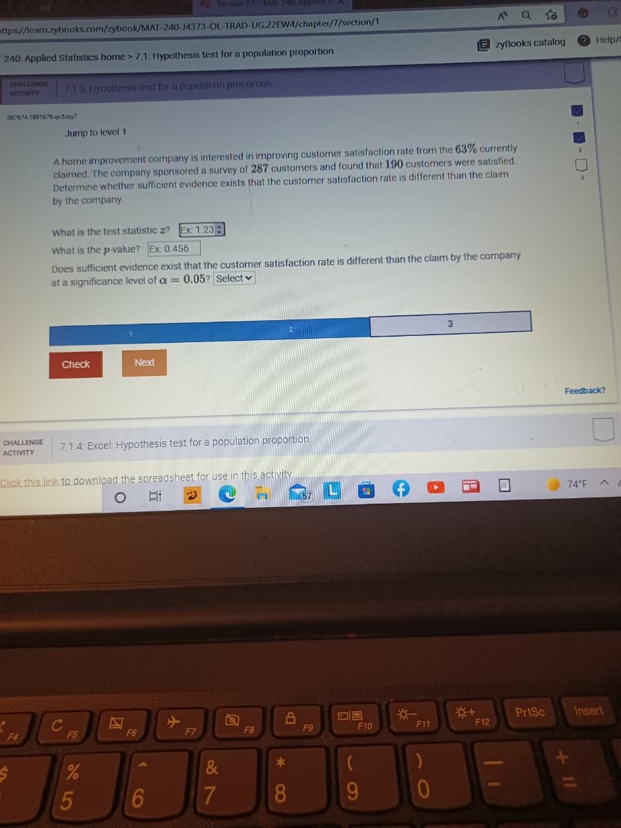 Section 7.1-MAT
attps://learn.zybooks.com/zybook/MAT-240-J4373-OL-TRAD-UG.22EW4/chapter/7/section/1
A
Q to
240: Applied Statistics horme >7.1: Hypothesis test for a population proportion
zyBooks catalog
Help/
CHALLENGE
ACTIVITY
7.1.3: Hypothesis test for a population proportion.
387674.1891676.qx3zgy7
Jump to level 1
A home improvement company is interested in improving customer satisfaction rate from the 63% currently
claimed. The company sponsored a survey of 287 customers and found that 190 customers were satisfied.
Determine whether sufficient evidence exists that the customer satisfaction rate is different than the claim
by the company.
What is the test statistic 2?
Ex: 1.23 :
What is the p-value? Ex: 0.456
Does sufficient evidence exist that the customer satisfaction rate is different than the claim by the company
at a significance level of a = 0.05? Select v
Check
Next
Feedback?
CHALLENGE
7.1.4: Excel: Hypothesis test for a population proportion.
ACTIVITY
Click this link to download the spreadsheet for use in this activity
74°F
C
F5
PrtSc
Insert
F4
F6
F7
F8
F9
F10
F11
F12
8
9.
C0
