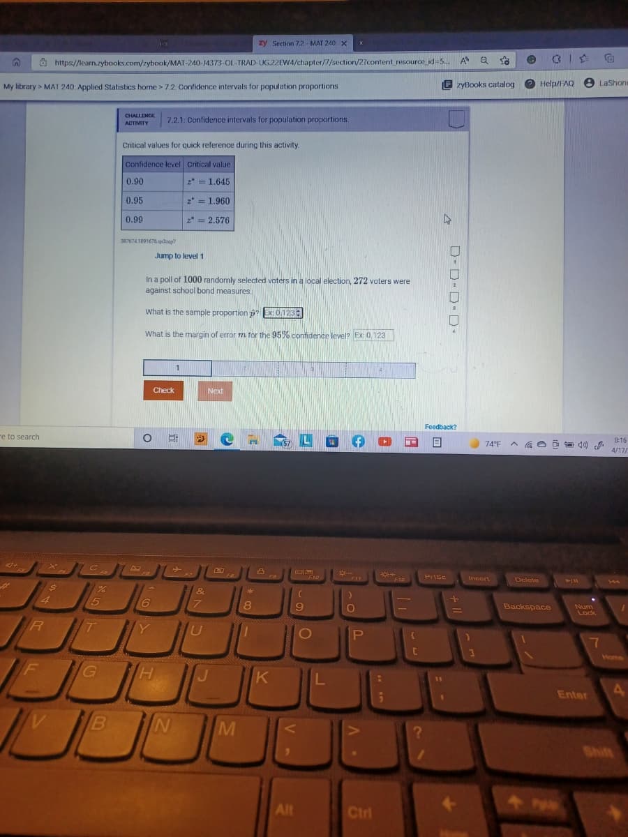 zy Section 7.2- MAT 240. X
Ö https://learn.zybooks.com/zybook/MAT-240-J4373-OL-TRAD-UG.22EW4/chapter/7/section/2?content_resource id=5. A Q
My library > MAT 240: Applied Statistics home > 7.2 Confidence intervals for population proportions
E zyBooks catalog
Help/FAQ
e Lashon
CHALLENGE
7.2.1: Confidence intervals for population proportions.
ACTIVITY
Critical values for quick reference during this activity.
Confidence level Critical value
0.90
2* = 1.645
0.95
2* =
1.960
0.99
* = 2.576
3876741891676 qdany
Jump to level 1
In a poll of 1000 randomly selected voters in a local election, 272 voters were
against school bond measures.
What is the sample proportion p?Ex 0,123
What is the margin of error m for the 95% confdence level? Ex 0.123
1
21
Check
Next
Feedback?
re to search
8:16
(57
74°F
4/17/
F7
F10
*F12
Prisc
Insort
F11
Delete
&
4
7.
8
9
Backspace
Num
Lock
Y
P
C
Home
HI
Enter
M
Shift
Alt
Ctrl
D-D D D
