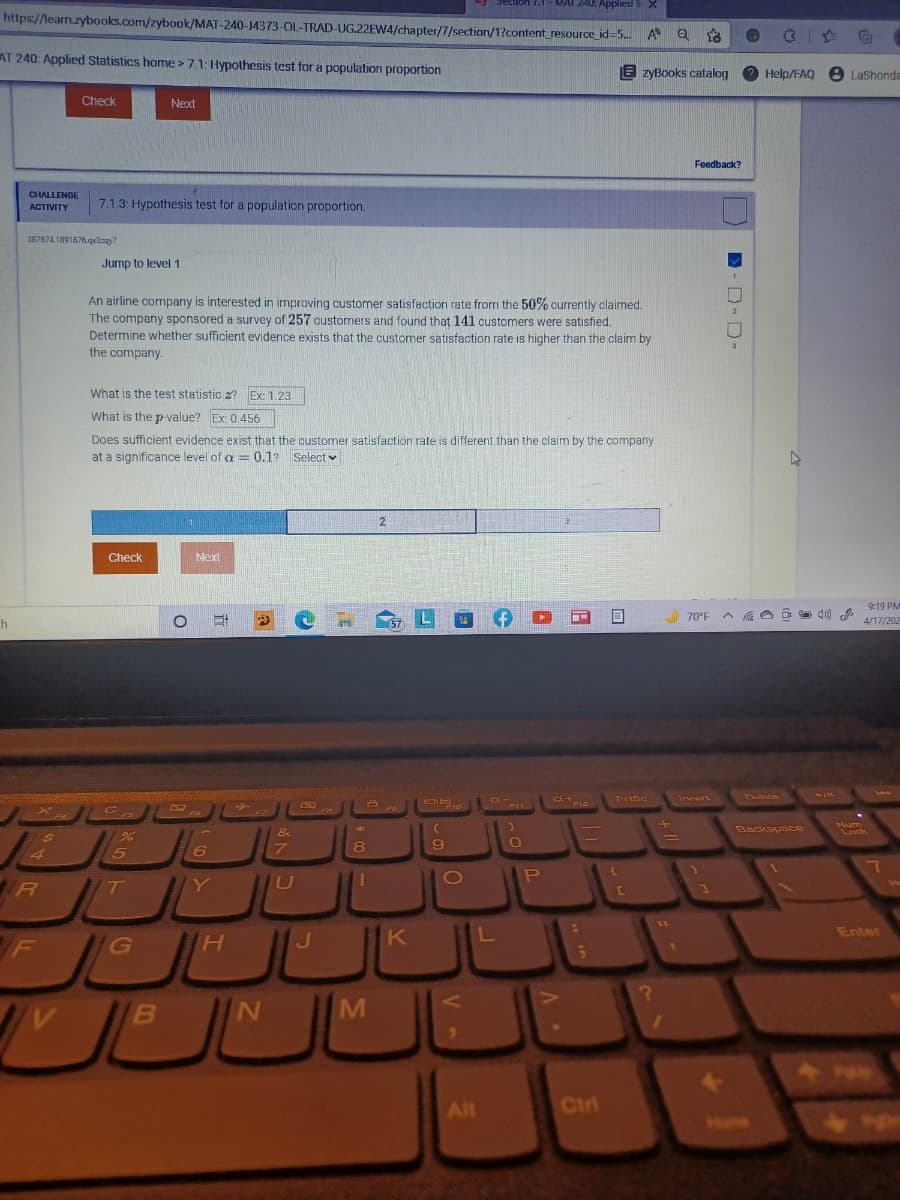 Secuon 7.1-
MAI 2AE Applied s X
https://learn.zybooks.com/zybook/MAT-240-J4373-OL-TRAD-UG.22EW4/chapter/7/section/1?content_resource_id=5. A Q 18
AT 240: Applied Statistics home >7.1: Hypothesis test for a population proportion
E zyBooks catalog
Help/FAQ 8 LaShonda
Check
Next
Feedback?
CHALLENGE
7.1.3: Hypothesis test for a population proportion.
ACTIVITY
387674.1891676 qdzay?
Jump to level 1
An airline company is interested in improving customer satisfaction rate from the 50% currently claimed.
The company sponsored a survey of 257 customers and found that 141 customers were satisfied.
Determine whether sufficient evidence exists that the customer satisfaction rate is higher than the claim by
the company.
What is the test statistic z? Ex: 1.23
What is the p-value? Ex: 0.456
Does sufficient evidence exist that the customer satisfaction rate is different than the claim by the company
at a significance level of a = 0.1? Select v
Check
Next
9:19 PM
h
L
70°F A aO à 40)
4/17/202
Delcte
411
Prisc
Insert
A ro
F12
F10
FS
&
Backspace
Num
Lock
%3D
4
15
1O
IR
T
C
Enter
K
424
Alt
Ctri
<7
- D D-
