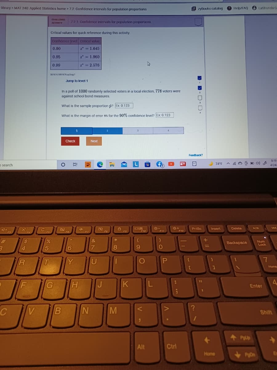 library > MAT 240: Applied Statistics home >7.2: Confidence intervals for population proportions
E zyBooks catalog 2 Help/FAQ
LaShonda Ce
CHALLEMCE
721 Confidence intervals for population proportions.
ACTIVITY
Critical values for quick reference during this activity.
Confidence Jevel Critical value
0.90
2* = 1.645
0.95
2* = 1.960
0.99
2* = 2.576
3876741091676 qlany?
Jurmp to level 1
In a poll of 1000 randomly selected voters in a local election, 778 voters were
against school bond measures.
What is the sample proportion p? Ex: 0.123
What is the margin of error m for the 90% confidence level? Ex: 0.123
Check
Next
Feedback?
8:19
O search
74°F A a O O D d0)
4/24/
PrtSc
Insert
Delete
+
F3
F5
F6
F7
F9
F10
F11
F12
F4
%23
24
&
Num
Lock
Backspace
8.
169
T.
Y
Home
4-
F
Enter
C
V
B N
M
Shift
Alt
Ctrl
Home
PDn
V -

