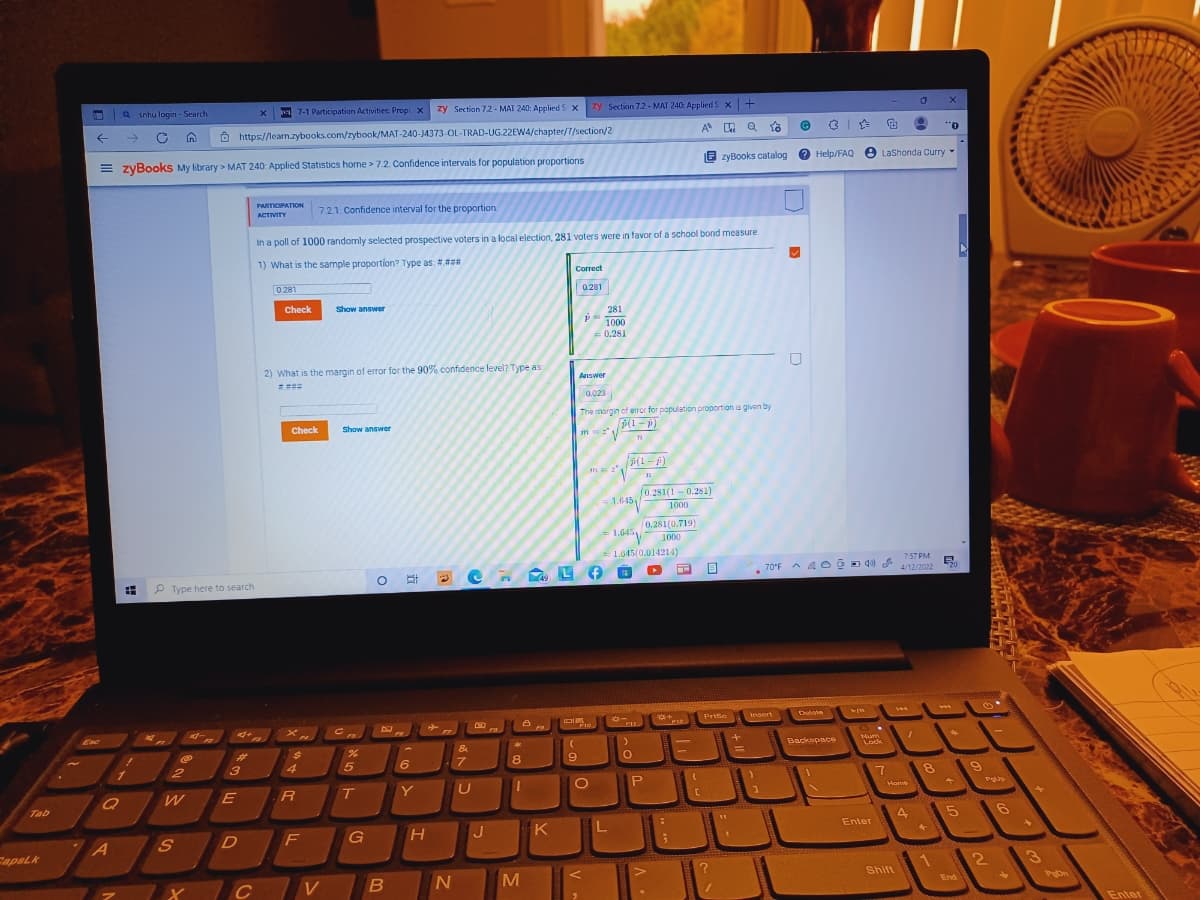 Q snhu login - Search
a 7-1 Participation Activities: Prop x zy Section 72 - MAT 240: Applied S x zy Section 7.2 - MAT 240: Applied S x+
->
Ô https://learn.zybooks.com/zybook/MAT-240-J4373-OL-TRAD-UG.22EWA/chapter/7/section/2
0..
Help/FAQ O LaShonda Curry
= zyBooks My library > MAT 240: Applied Statistics home > 7.2. Confidence intervals for population proportions
E zyBooks catalog
O
PARTICIPATION
ACTIVITY
7.21: Confidence interval for the proportion.
In a poll of 1000 randomly selected prospective voters in a local election, 281 voters were in favor of a school bond measure.
1) What is the sample proportion? Type as: #.###
Correct
0281
0281
Check
Show answer
281
1000
0.281
2) What is the margin of error for the 90% confidence level? Type as:
Answer
0.023
The morgin of eror for papulation proportion is given by
Check
Show answer
p(1- p)
(0.281(1-0.281)
-1.6451
1000
0.281(0.719)
1,645 1000
1.045(0.014214)
7:57 PM
70°F A A oOD d0
4/12/2022
20
(49
P Type here to search
sert
Dulote
***
Prtte
FI0
FIL
&
Backspace
Num
Lock
3
4
8
Q
R
T
Y
Home
Tab
K
Enter
F
FapsLk
3
M
Shift
C
Pon
End
Enter
