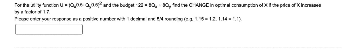 For the utility function U = (Qx0.5+Q,0.5)2 and the budget 122= 8Qx + 8Qy find the CHANGE in optimal consumption of X if the price of X increases
by a factor of 1.7.
Please enter your response as a positive number with 1 decimal and 5/4 rounding (e.g. 1.15 1.2, 1.14 = 1.1).