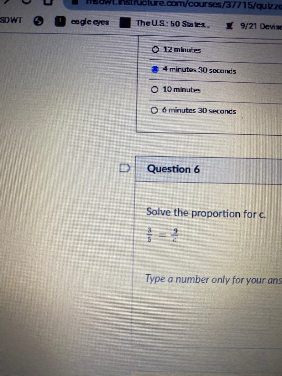 structure.com/courses/37715/quizze
SDWT O
eagle eyes
The U.S: 50 States...
9/21 Devise
O 12 minutes
4 minutes 30 seconds
O 10 minutes
O ó minutes 30 seconds
Question 6
Solve the proportion for c.
6.
Type a number only for your ans
