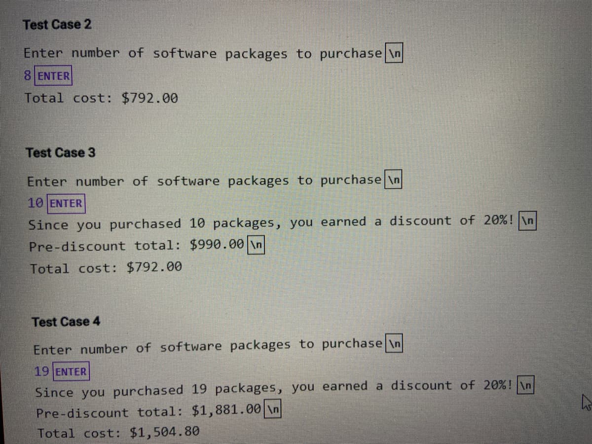 Test Case 2
Enter number of software packages to purchase \n
8 ENTER
Total cost: $792.00
Test Case 3
Enter number of software packages to purchase \n
10 ENTER
Since you purchased 10 packages, you earned a discount of 20%! \n
Pre-discount total: $990.00 \n
Total cost: $792.00
Test Case 4
Enter number of software packages to purchase \n
19 ENTER
Since you purchased 19 packages, you earned a discount of 20%! \n
Pre-discount total: $1,881.00 \n
Total cost: $1,504.80
