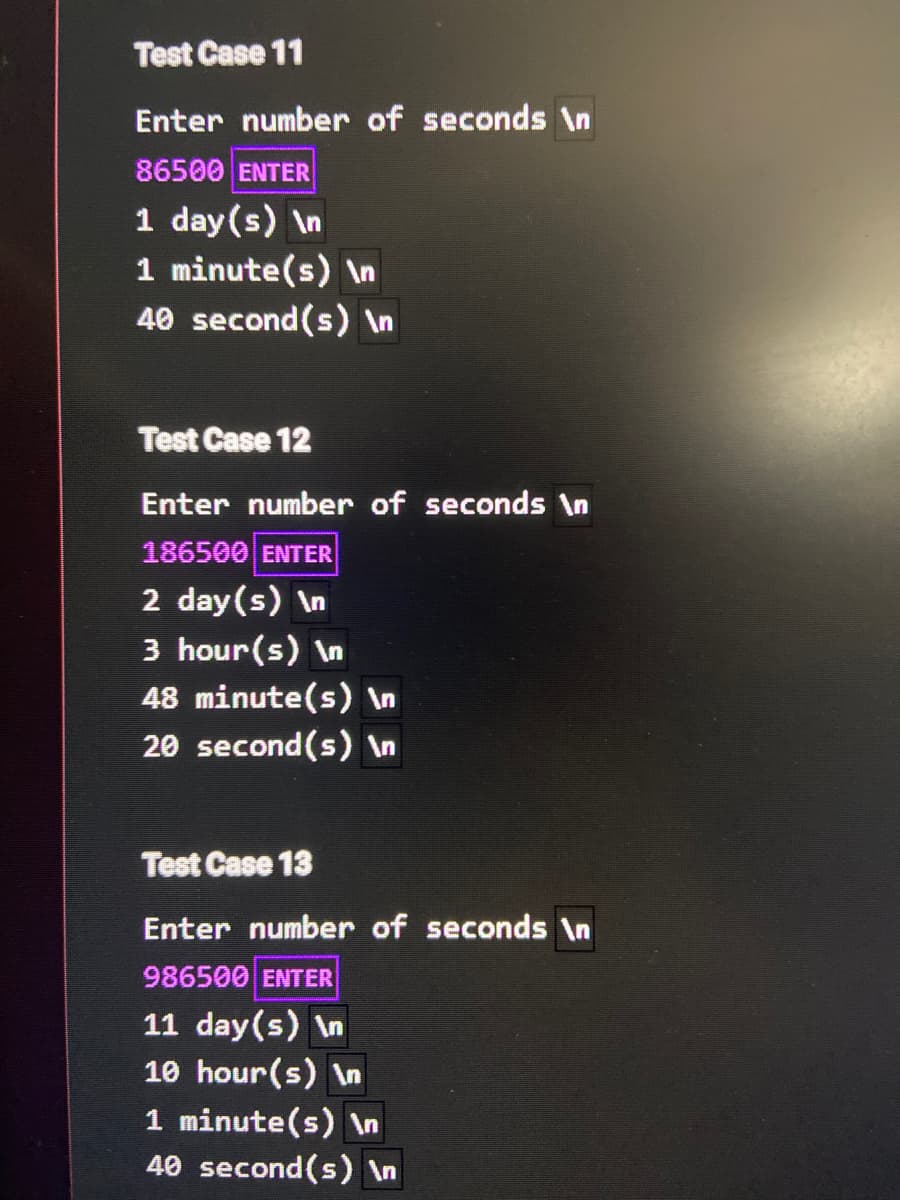 Test Case 11
Enter number of seconds \n
86500 ENTER
1 day (s) \n
1 minute(s) \n
40 second(s) \n
Test Case 12
Enter number of seconds \n
186500 ENTER
2 day(s) \n
3 hour(s) \n
48 minute(s) \n
20 second(s) In
Test Case 13
Enter number of seconds \n
986500 ENTER
11 day(s) \n
10 hour(s) \n
1 minute(s) \n
40 second(s) \n
