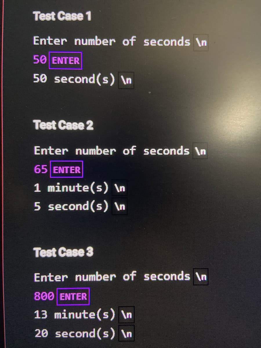 Test Case 1
Enter number of seconds \n
50 ENTER
50 second(s) In
Test Case 2
Enter number of seconds \n
65 ENTER
1 minute(s) \n
5 second(s) \n
Test Case 3
Enter number of seconds \n
800 ENTER
13 minute(s) \n
20 second(s) In
