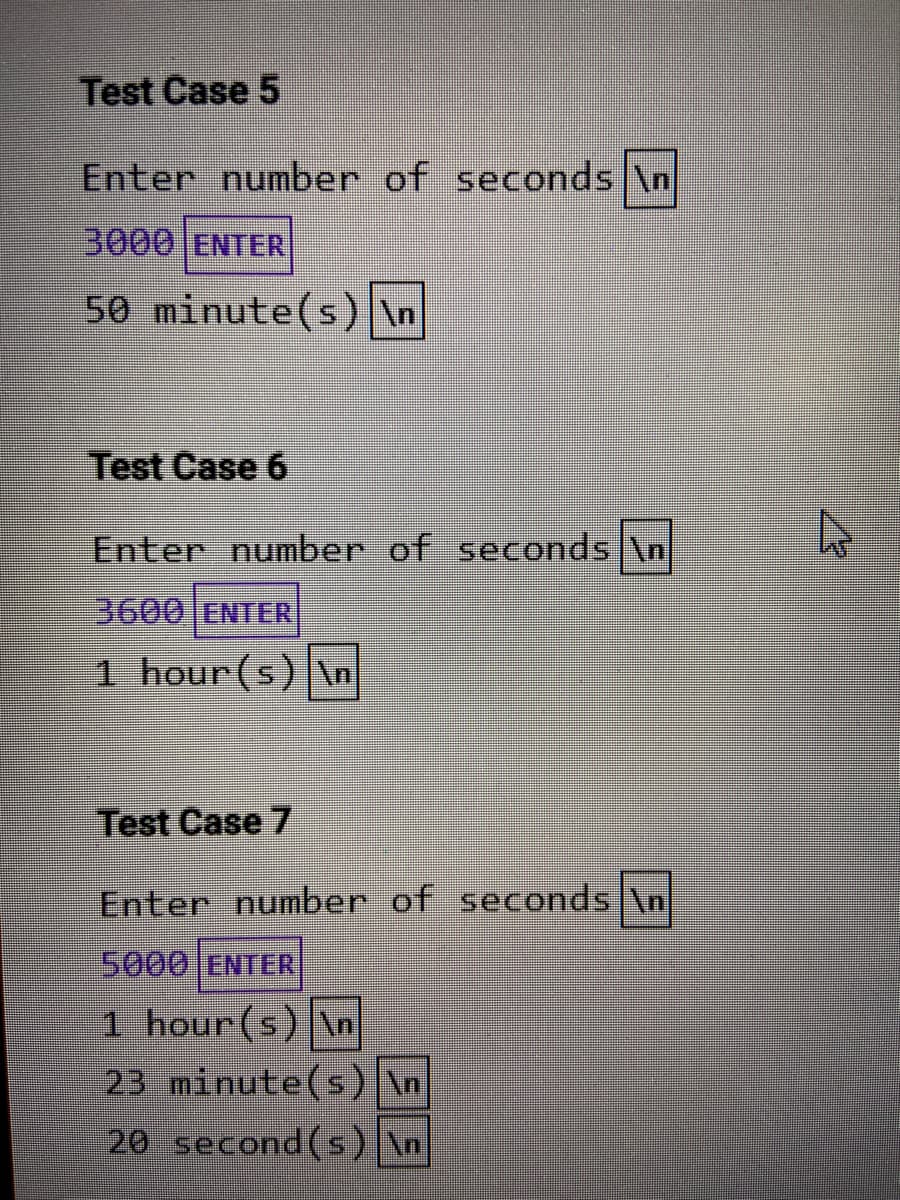 Test Case 5
Enter number of seconds \n
3000 ENTER
50 minute(s) \n
Test Case 6
Enter number of seconds \n
3600 ENTER
1 hour (s) \n
Test Case 7
Enter number of seconds \n
5000 ENTER
1 hour(s) \n
23 minute(s) \n
20 second(s) \n
