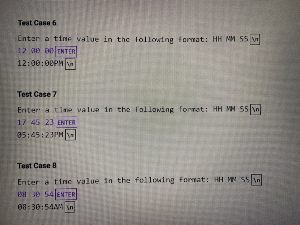 Test Case 6
Enter a time value in the following format: HH MM SS \n
12 00 00 ENTER
12:00:00PM\n
Test Case 7
Enter a time value in the following format: HH MM SS \n
17 45 23 ENTER
05:45:23PM/n
Test Case 8
Enter a time value in the following format: HH MM SS An
08 30 54 ENTER
08:30:54AM\n
