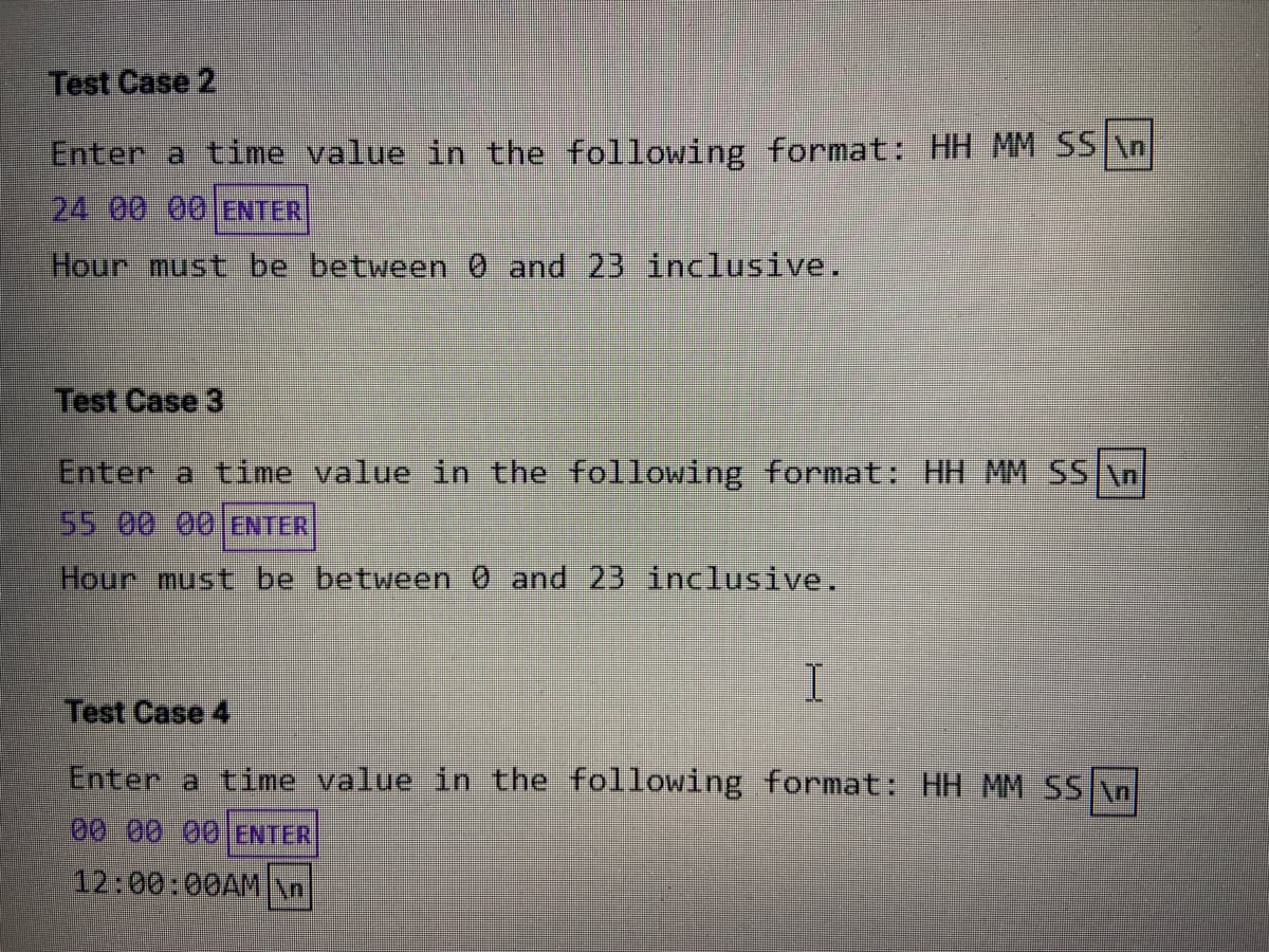 Test Case 2
Enter a time value in the following format: HH MM SS \n
24 00 00 ENTER
Hour must be between 0 and 23 inclusive.
Test Case 3
Enter a time value in the following format: HH MM SS \n
55 00 00 ENTER
Hour must be between 0 and 23 inclusive.
Test Case 4
Enter a time value in the following format: HH MM SS \n
000 0 ENTER
12:00:00AMn
