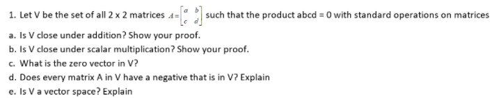 1. Let V be the set of all 2 x 2 matrices 4= : such that the product abcd = 0 with standard operations on matrices
a. Is V close under addition? Show your proof.
b. Is V close under scalar multiplication? Show your proof.
c. What is the zero vector in V?
d. Does every matrix A in V have a negative that is in V? Explain
e. Is V a vector space? Explain
