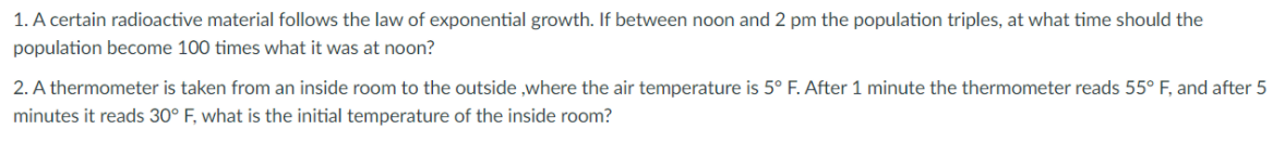 1. A certain radioactive material follows the law of exponential growth. If between noon and 2 pm the population triples, at what time should the
population become 100 times what it was at noon?
2. A thermometer is taken from an inside room to the outside ,where the air temperature is 5° F. After 1 minute the thermometer reads 55° F, and after 5
minutes it reads 30° F, what is the initial temperature of the inside room?
