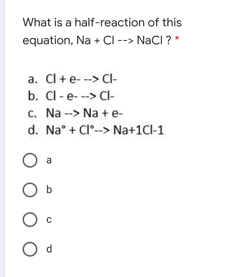 What is a half-reaction of this
equation, Na + CI --> NaCI ? *
a. Cl +e- --> Cl-
b. Cl - e- --> Cl-
c. Na --> Na + e-
d. Na° + Cl°--> Na+1Cl-1
a
b
d
